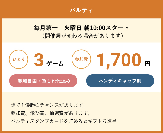 パルティ 毎月第一　火曜日 朝10:00スタート　（開催週が変わる場合があります） ひとり3ゲーム参加費1,700円　参加自由・貸し靴代込み　ハンディキャップ制　誰でも優勝のチャンスがあります。参加賞、飛び賞、抽選賞があります。パルティスタンプカードを貯めるとギフト券進呈