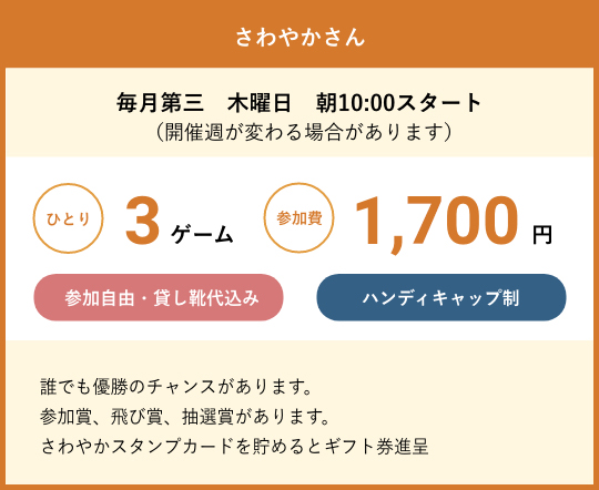 さわやかさん 毎月第三　木曜日　朝10:00スタート（開催週が変わる場合があります）　ひとり3ゲーム参加費1,700円　参加自由・貸し靴代込み　ハンディキャップ制　誰でも優勝のチャンスがあります。参加賞、飛び賞、抽選賞があります。さわやかスタンプカードを貯めるとギフト券進呈