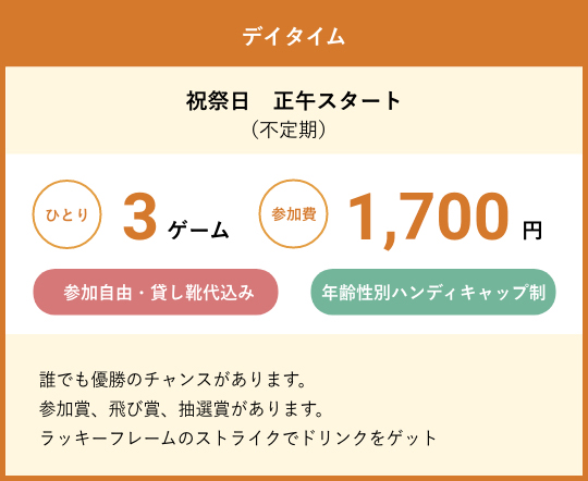 デイタイム　祝祭日　正午スタート（不定期）　ひとり3ゲーム参加費1,700円　参加自由・貸し靴代込み　年齢性別ハンディキャップ制　誰でも優勝のチャンスがあります。参加賞、飛び賞、抽選賞があります。ラッキーフレームのストライクでドリンクをゲット