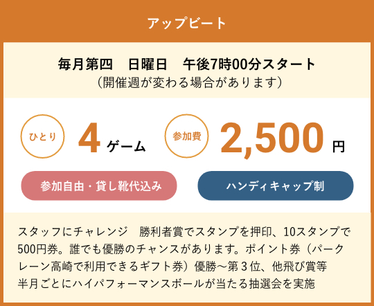 アップビート　毎月第四　日曜日　午後7時00分スタート（開催週が変わる場合があります）　ひとり4ゲーム参加費2,500円　参加自由・貸し靴代込み　ハンディキャップ制　スタッフにチャレンジ　勝利者賞でスタンプを押印、10スタンプで500円券。誰でも優勝のチャンスがあります。ポイント券（パークレーン高崎で利用できるギフト券）優勝～第３位、他飛び賞等半月ごとにハイパフォーマンスボールが当たる抽選会を実施