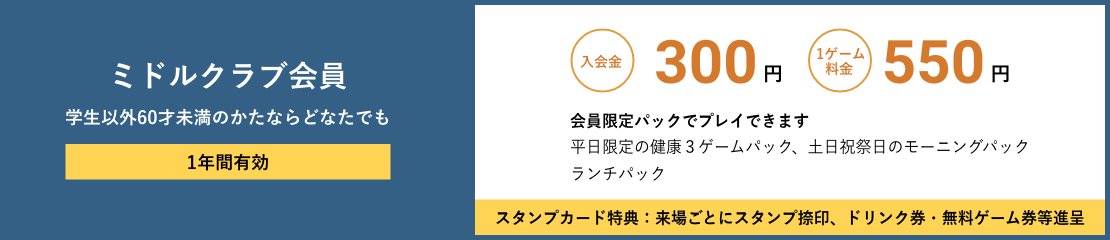 ミドルクラブ会員 学生以外60才未満のかたならどなたでも 年会費無し 入会金300円　1ゲーム料金550円　会員限定パックでプレイできます　平日限定の健康３ゲームパック、土日祝祭日のモーニングパックランチパック　スタンプカード特典：来場ごとにスタンプ捺印、ドリンク券・無料ゲーム券等進呈