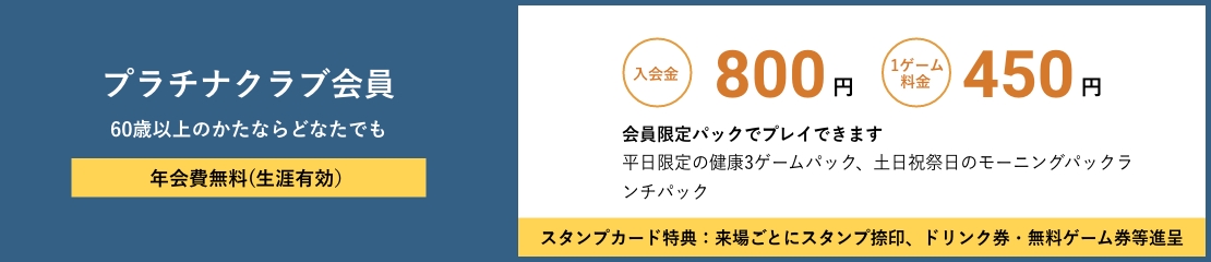 プラチナクラブ会員 学生以外60才未満のかたならどなたでも 年会費無料(生涯有効） 入会金800円　1ゲーム料金450円　会員限定パックでプレイできます　平日限定の健康３ゲームパック、土日祝祭日のモーニングパックランチパック　スタンプカード特典：来場ごとにスタンプ捺印、ドリンク券・無料ゲーム券等進呈