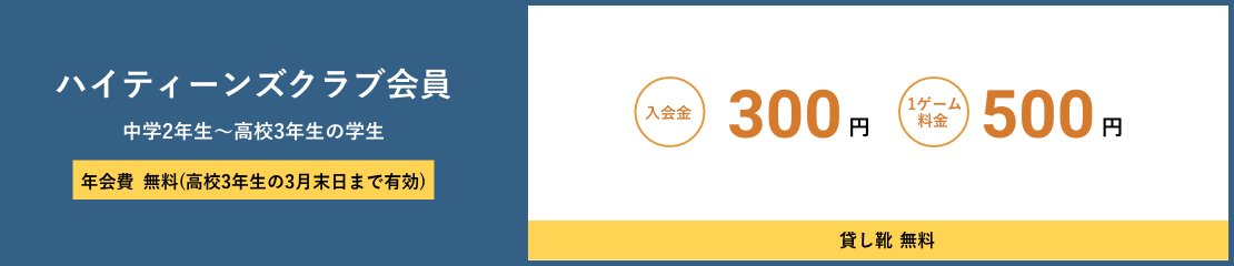 ハイティーンズクラブ会員 中学2年生～高校3年生の学生 年会費無料(高校3年生の3月末日まで有効) 入会金300円　1ゲーム料金500円 貸し靴無料